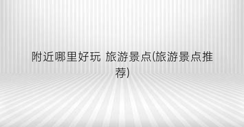 附近哪里好玩 旅游景点(旅游景点推荐)